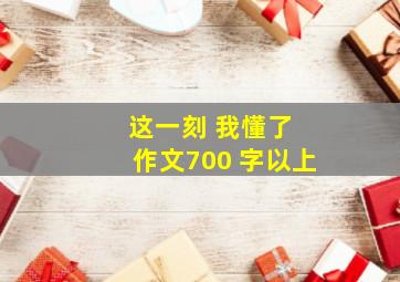 这一刻 我懂了 作文700 字以上